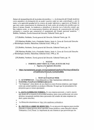 llamar de monopolización de la producción jurídica. (..), laformación del Estado moderno
 corre paralela a la formación de un poder coactivo cada vez más centralizado y, por lo
 tanto, a la supresión gradual de los centros de poder inferiores y superiores al Estado, lo
 que tuvo como consecuencia la eliminación de todo centro de producción jurídica que no
fuera el mismo Estado. La tendencia a identificar el derecho con el derecho estatal, que
 hoy todavía existe, es la consecuencia histórica del proceso de concentración del poder
 normativo y coactivo que caracterizó el surgimiento del Estado nacional moderno." /
 Bobbio, Norberto, Teoría General del Derecho, Editorial Temis, pp. 9.

   [17] Bobbio, Norberto, Teoría general del Derecho, Editorial Temis, pp. 10.

   [22] Martínez Roldán, Luis y Femández Suárez, Jesús A. Curso de Teoría del Derecho
y Metodología Jurídica. Barcelona. Editorial Ariel, 1994, p. 25.

   [23] Bobbio, Norberto, Teoría general del Derecho, Editorial Temis, pp. 14.

   [28] Martínez Roldán, Luis y Femández Suárez, Jesús A. Curso de Teoría del Derecho
y Metodología Jurídica. Barcelona. Editorial Ariel, 1994, p. 26.

   [29] Bobbio, Norberto. Teoría general del Derecho. Editorial Temis, pp. 19.

                                     • NUEVO
                  •   FORMULARIO VIRTUAL PARA JUECES DE PAZ
                           • Ingresa a la siguiente dirección:
                                              •
    •   https://spreadsheets.google.com/spreadsheetlviewform?formkey=dDdscEw
                              zTFp5NVZhcFNoOU5L TjVXQWc6MQ
                                              •
                                              •
                               • NUEVAS PAGINAS WEB:
    •   1.- AZ EMPRESAS .- Cuya dirección es: http://azempresas.webnode.com
    •   NUESTRA PAGINAS EMPRESARIALES:
    •   "Az Empresas", tiene dentro de sus objetivos crear diversas empresas, que tengan
        como eje central también un producto diferente. He aquí que les presentamos los
        proyectos que se vienen ejecutando:

    •   1.- ALEX ZAMBRANO TORRE S.- Es una empresa personal, y matriz; puesto
        que desde allí se muestra la diversidad temática, tanto como profesional, así como
        artística; recogiendo también datos personales del creador de estas empresas (es
        decir, quien suscribe).
    •
    •    La Dirección electrónica es: http://alexzambrano.webnode.es
    •
    •   I1.- ESCUELA LIBRE DE DERECHO.- Es un proyecto de empresa para enseñar
        Derecho a cuanta persona desee aprender temas jurídicos, como Derecho Laboral,
        Tributarios, Civil, Penal. Lo importante de este sistema es que permitirá que las
 