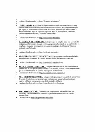 •
•   La dirección electrónica es: http://figurettis.webnode.es/
•
•   IX.- FINANCIERA Az.- Este es el proyecto más ambicioso que tenemos; pues
    consiste en el diseño de todo un sistema de financiamiento, a través de estrategias
    que logren el movimiento o circulación del dinero, y la multiplicación de este a
    través del mismo flujo de capitales captados. Aquí se desarrollarán como está
    constituida una financiera, y todas sus operaciones.
•
•   La dirección electrónica es: http://financiate.webnode.es/
•
•   X.- ESCUELA DE MODELAJE.- Este proyecto es simple: crear una Escuela de
    modelaje, anfitrionaje y etiqueta política, empresarial y social, en la cual no sólo se
    enseñará a modelar, sino se construirá un sistema de prestación de servicios de
    modelaje y anfitrionaje.
•
•   La dirección electrónica es: http://modelaje.webnode.es
•
•   XI.- RESTAURANT INTERNACIONAL.- Este proyecto consiste en el diseño y
    servicio de un Restaurant de comida peruana, china, italiana, mexicana, etc.
•
•   La dirección electrónica es: http://comiendorico.webnode.es
•
•   XII.- UNIVERSIDAD DIGITAL.- Este proyecto consiste en crar un sistema de
    aprendizaje de una profesión via internet. Las lecturas, videos, y otras herramientas
    que se utilizarán serán de los más prestigiosos profesionales.
•   La dirección electrónica es: http://universidaddigita.webnode.es
•
•   XIII.- VIDEO DIRECTORIO.- Este proeycto consiste en brindar todo un servicio
    de video directorio sobre las empresas, instituciones, restaurantes, discotecas,
    lugares públicos, monumentos, etc. de la ciudad y del Perú.
•   La dirección electrónica es: http://videodirectorio.webnode.es



•   XIV.- ABOGADOS AZ.- Este es uno de los proyectos más ambiciosos que
    tenemos y consiste en brindar un servicio profesional en derecho de calidad
    internacional.
•   La dirección es: http://abogadosaz.webnode.es/
 