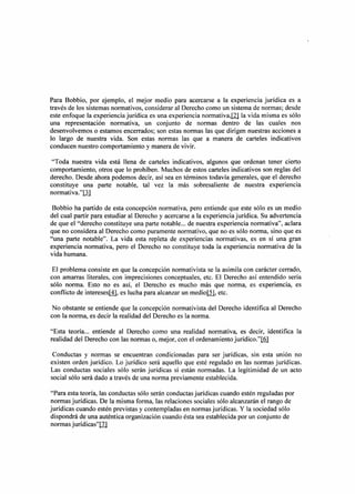 Para Bobbio, por ejemplo, el mejor medio para acercarse a la experiencia jurídica es a
través de los sistemas normativos, considerar al Derecho como un sistema de normas; desde
este enfoque la experiencia jurídica es una experiencia normativa.lzj la vida misma es sólo
una representación normativa, un conjunto de normas dentro de las cuales nos
desenvolvemos o estamos encerrados; son estas normas las que dirigen nuestras acciones a
lo largo de nuestra vida. Son estas normas las que a manera de carteles indicativos
conducen nuestro comportamiento y manera de vivir.

 "Toda nuestra vida está llena de carteles indicativos, algunos    que ordenan tener cierto
comportamiento, otros que lo prohíben. Muchos de estos carteles    indicativos son reglas del
derecho. Desde ahora podemos decir, así sea en términos todavía    generales, que el derecho
constituye una parte notable, tal vez la más sobresaliente          de nuestra experiencia
normativa.l'[J]

 Bobbio ha partido de esta concepción normativa, pero entiende que este sólo es un medio
del cual partir para estudiar al Derecho y acercarse a la experiencia jurídica. Su advertencia
de que el "derecho constituye una parte notable ... de nuestra experiencia normativa", aclara
que no considera al Derecho como puramente normativo, que no es sólo norma, sino que es
"una parte notable". La vida esta repleta de experiencias normativas, es en sí una gran
experiencia normativa, pero el Derecho no constituye toda la experiencia normativa de la
vida humana.

 El problema consiste en que la concepción normativista se la asimila con carácter cerrado,
con amarras literales, con imprecisiones conceptuales, etc. El Derecho así entendido sería
sólo norma. Esto no es así, el Derecho es mucho más que norma, es experiencia, es
conflicto de intereses[1}, es lucha para alcanzar un rnediojj], etc.

No obstante se entiende que la concepción normativista del Derecho identifica al Derecho
con la norma, es decir la realidad del Derecho es la norma.

"Esta teoría ... entiende al Derecho como una realidad normativa, es decir, identifica la
realidad del Derecho con las normas o, mejor, con el ordenamiento jurídico."1Q}

 Conductas y normas se encuentran condicionadas para ser jurídicas, sin esta uruon no
existen orden jurídico. Lo jurídico será aquello que esté regulado en las normas jurídicas.
Las conductas sociales sólo serán jurídicas si están normadas. La legitimidad de un acto
social sólo será dado a través de una norma previamente establecida.

"Para esta teoría, las conductas sólo serán conductas jurídicas cuando estén reguladas por
normas jurídicas. De la misma forma, las relaciones sociales sólo alcanzarán el rango de
jurídicas cuando estén previstas y contempladas en normas jurídicas. Y la sociedad sólo
dispondrá de una auténtica organización cuando ésta sea establecida por un conjunto de
normas jurídicas"ill
 