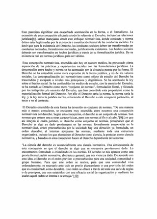 Esto pareciera significar una exacerbada acentuación en la forma, o el formalismo. La
extensión de esta concepción afectaría a todo lo referente al Derecho, incluso las relaciones
jurídicaslli}, serían manejadas desde este enfoque normativista, donde conducta y norma
deben estar legitimadas por la existencia o constitución formal de las conductas sociales. Es
decir que para la existencia del Derecho, las conductas sociales deben ser transformadas en
conductas normadas, formalmente normadas, jurídicamente existentes. Los hechos sociales
deberán ser transformados en hechos jurídicos a través de su formalización jurídica. De su
existencia real en normas jurídicas, para ser válidas.

 Esta concepción normativista, extendida aún hoy en nuestro medios, ha provocado cierta
separación de las prácticas y experiencias sociales con las formulaciones jurídicas. La
desconexión entre hecho y norma se ha acentuado por la distancia puesta por la forma. El
Derecho se ha entendido como mera expresión de la forma jurídica, y no de los valores
sociales. La conceptualización del normativismo como objeto de estudio del Derecho ha
trascendido y escapado a niveles más jerárquicos y dogmáticos. Se ha acentuado la ley
sobre el hecho social. Se ha confundido los medios de estudio, con la esencia del Derecho,
se ha tomado al Derecho como mero "conjunto de normas", formulación literal, y falseada
por los intérpretes y/o usuarios del Derecho, que han concebido esta proposición como la
materialización formal del Derecho. Por ello el Derecho sería la norma, la norma sería la
ley, y la ley sería la palabra escrita, reduciendo al Derecho a este compacto parámetro, al
texto y no al contexto.

 El Derecho entendido de esta forma ha devenido en conjunto de normas, "De una manera
más o menos consciente, se encuentra muy extendida entre nosotros una concepción
normativista del derecho. Según esta concepción, el derecho es un conjunto de normas. Son
normas que poseen una u otras características, pero son normas al fin y al cabo."I2.1.Los que
así intuyen al orden jurídico, al Derecho como conjunto de normas, presuponen que el
Derecho es algo ya dado previamente en las normas, formalmente empotradas en la
normatividad, orden preestablecido por la sociedad; hay una dirección ya formulada, un
orden deseable, al intentan adecuarse las normas, mediante toda una estructura
organizativa. Incluso los que planteaban al Derecho como ciencia, la postulan como ciencia
normativa, y basados en esta concepción hacen al Derecho dependiente de la norma:

"La ciencia del derecho es sustancialmente una ciencia normativa. Una consecuencia de
esta concepción es que el derecho es algo que se encuentra previamente dado. Lo
encontramos formulado o cristalizado en las normas. El derecho se nos aparece como una
previa formalización normativa, abstracta y general, que nos viene ya dada. De acuerdo con
esta idea, el derecho es el orden previsto o preestablecido para una sociedad, comunidad o
grupo humano. Para que este orden se realice, para que una comunidad viva
ordenadamente, es necesario ante todo un previo planeamiento o una previsión del orden
que es considerado como deseable. Este orden se ofrece a través de toda una serie de reglas
o de preceptos, que son estatuidos con una eficacia social de organización y mediante los
cuales aquel orden se intenta o se ensaya. "llill
 