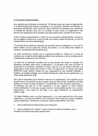 2) Concepción Institucionalista:

Esto significa que el Derecho es institución, "El Derecho antes que norma es organización,
es institución.jjS] Santi Romano contrapone a la concepción normativa del Derecho, la
concepción del Derecho como institución. Hay en Romano tres elementos que constituyen
la realidad del Derecho, estos son: La sociedad, el orden social y la organización. Hay
primero una organización de la sociedad, para luego poder existir, a posteriori las normas.

Como lo dijimos anteriormente, el mérito de esta concepción institucionalista, consiste en
que ha negado el criterio por el cual el Estado era el único creador del Derecho, es decir la
contraposición a la teoría estatalistaLl[!.

"La doctrina de la institución representa una reacción contra el estatalismo y es uno de los
tantos medios con los cuales los teóricos del derecho y de la política han tratado de
oponerse a la expansión del estatalismo.jjj]

La teoría normativista estipula que la experiencia jurídica se origina en la norma de
conducta, por su lado la teoría estatalista adhiere otros elementos, como la existencia de la
coacción para configurarse como Derecho.

La teoría de la institución considera que no hay derecho allí donde se cumplen tres
elementos, sociedad, orden social y organización. "La sociedad, como base de hecho de
donde deriva su existencia el derecho; el orden, como fin a la cual tiende el derecho y la
organización, como medio para realizar el orden. Se puede decir, en síntesis, que según
ROMANO existe derecho cuando hay una organización de una sociedad ordenada, o
también, con palabras análogas, una sociedad ordenada por medio de una organización o un
orden social organizado."LlID

 De lo que se desprende que el elemento esencial es la organización, "Esto significa que el
derecho nace en el momento en que un grupo social pasa de una fase inorgánica a una fase
orgánica, de la fase de grupo inorgánico o inorganizado a la fase de grupo organizado.( ...)
 El fenómeno del paso de la fase inorgánica a la fase orgánica se llama también
 institucionalización. Se dice que un grupo social se institucionaliza cuando crea su propia
organización, y por medio de ella llega a ser, según ROMANO, un ordenamiento
jurídico."Il2l

 No habría Derecho, pues, si no hay organización, y si no hay organización no hay grupo
organizado, y si no hay esto último no hay institución. Para el paso de un grupo inorgánico
a grupo organizado, a institución, es necesario -según explica Bobbio- tres cosas:

l.   Que se determinen los fines propios de la institución.

2. Que se establezca los "medios", o por lo menos los medios principales, que se
consideren necesarios para lograr aquellos fines.
 
