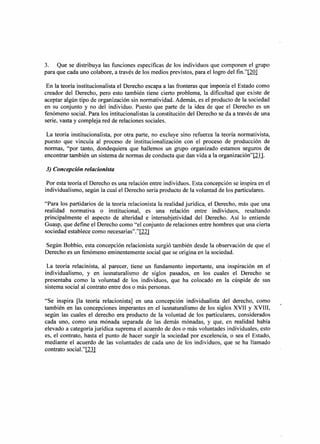 3. Que se distribuya las funciones específicas de los individuos que componen el grupo
para que cada uno colabore, a través de los medios previstos, para el logro del fin."[201

 En la teoría institucionalista el Derecho escapa a las fronteras que imponía el Estado como
creador del Derecho, pero esto también tiene cierto problema, la dificultad que existe de
aceptar algún tipo de organización sin normatividad. Además, es el producto de la sociedad
en su conjunto y no del individuo. Puesto que parte de la idea de que el Derecho es un
fenómeno social. Para los intitucionalistas la constitución del Derecho se da a través de una
serie, vasta y compleja red de relaciones sociales.

 La teoría institucionalista, por otra parte, no excluye sino refuerza la teoría normativista,
puesto que vincula al proceso de institucionalización con el proceso de producción de
normas, "por tanto, dondequiera que hallemos un grupo organizado estamos seguros de
encontrar también un sistema de normas de conducta que dan vida a la organización"I2lJ.

3) Concepción relacionista

 Por esta teoría el Derecho es una relación entre individuos. Esta concepción se inspira en el
individualismo, según la cual el Derecho sería producto de la voluntad de los particulares.

"Para los partidarios de la teoría relacionista la realidad jurídica, el Derecho, más que una
realidad normativa o institucional, es una relación entre individuos, resaltando
principalmente el aspecto de alteridad e intersubjetividad del Derecho. Así lo entiende
Guasp, que define el Derecho como "el conjunto de relaciones entre hombres que una cierta
sociedad establece como necesarias"."[221

Según Bobbio, esta concepción relacionista surgió también desde la observación de que el
Derecho es un fenómeno eminentemente social que se origina en la sociedad.

 La teoría relacinista, al parecer, tiene un fundamento importante, una inspiración en el
individualismo, y en iusnaturalismo de siglos pasados, en los cuales el Derecho se
presentaba como la voluntad de los individuos, que ha colocado en la cúspide de sus
sistema social al contrato entre dos o más personas.

"Se inspira [la teoría relacionista] en una concepción individualista del derecho, como          ~
también en las concepciones imperantes en el iusnaturalismo de los siglos XVII y XVIII,
según las cuales el derecho era producto de la voluntad de los particulares, considerados
cada uno, como una mónada separada de las demás mónadas, y que, en realidad había
elevado a categoría jurídica suprema el acuerdo de dos o más voluntades individuales, esto
es, el contrato, hasta el punto de hacer surgir la sociedad por excelencia, o sea el Estado,
mediante el acuerdo de las voluntades de cada uno de los individuos, que se ha llamado
contrato social."I21l
 