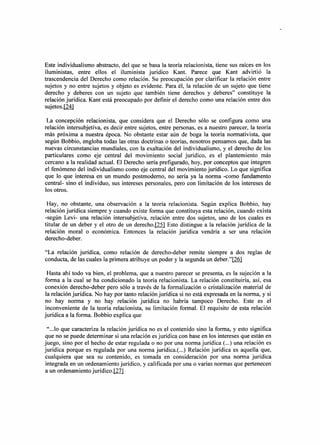 Este individualismo abstracto, del que se basa la teoría relacionista, tiene sus raíces en los
i1uministas, entre ellos el iluminista juridico Kant. Parece que Kant advirtió la
trascendencia del Derecho como relación. Su preocupación por clarificar la relación entre
sujetos y no entre sujetos y objeto es evidente. Para él, la relación de un sujeto que tiene
derecho y deberes con un sujeto que también tiene derechos y deberes" constituye la
relación jurídica. Kant está preocupado por definir el derecho como una relación entre dos
sujetos. [24]

 La concepción relacionista, que considera que el Derecho sólo se configura como una
relación intersubjetiva, es decir entre sujetos, entre personas, es a nuestro parecer, la teoría
más próxima a nuestra época. No obstante estar aún de boga la teoría normativista, que
según Bobbio, engloba todas las otras doctrinas o teorías, nosotros pensamos que, dada las
nuevas circunstancias mundiales, con la exaltación del individualismo, y el derecho de los
particulares como eje central del movimiento social jurídico, es el plantemiento más
cercano a la realidad actual. El Derecho sería prefigurado, hoy, por conceptos que integren
el fenómeno del individualismo como eje central del movimiento jurídico. Lo que significa
que lo que interesa en un mundo postmoderno, no sería ya la norma -como fundamento
central- sino el individuo, sus intereses personales, pero con limitación de los intereses de
los otros.

 Hay, no obstante, una observación a la teoría relacionista. Según explica Bobbio, hay
relación jurídica siempre y cuando existe forma que constituya esta relación, cuando exista
-según Levi- una relación intersubjetiva, relación entre dos sujetos, uno de los cuales es
titular de un deber y el otro de un derecho.I22l Esto distingue a la relación jurídica de la
relación moral o económica. Entonces la relación jurídica vendría a ser una relación
derecho-deber.

"La relación jurídica, como relación de derecho-deber remite siempre a dos reglas de
conducta, de las cuales la primera atribuye un poder y la segunda un deber."[26]

  Hasta ahí todo va bien, el problema, que a nuestro parecer se presenta, es la sujeción a la
forma a la cual se ha condicionado la teoría relacionista. La relación constituiría, así, esa
conexión derecho-deber pero sólo a través de la formalización o cristalización material de
 la relación jurídica. No hay por tanto relación jurídica si no está expresada en la norma, y si
no hay norma y no hay relación jurídica no habría tampoco Derecho. Este es el
 inconveniente de la teoría relacionista, su limitación formal. El requisito de esta relación
jurídica a la forma. Bobbio explica que

" .. .10 que caracteriza la relación jurídica no es el contenido sino la forma, y esto significa
que no se puede determinar si una relación es jurídica con base en los intereses que están en
juego, sino por el hecho de estar regulada o no por una norma jurídica (...) una relación es
jurídica porque es regulada por una norma jurídica.( ...) Relación jurídica es aquella que,
cualquiera que sea su contenido, es tomada en consideración por una norma jurídica
 integrada en un ordenamiento jurídico, y calificada por una o varias normas que pertenecen
a un ordenamiento jurídico.J11l
 