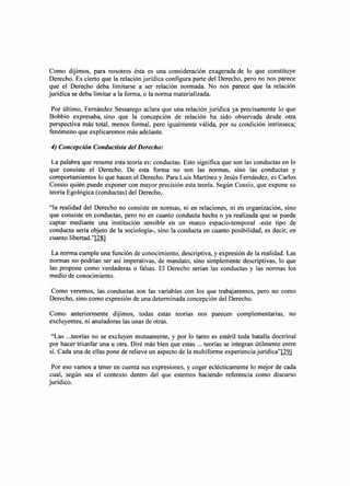 Como dijimos, para nosotros ésta es una consideración exagerada de 10 que constituye
Derecho. Es cierto que la relación jurídica configura parte del Derecho, pero no nos parece
que el Derecho deba limitarse a ser relación normada. No nos parece que la relación
jurídica se deba limitar a la forma, o la norma materializada.

 Por último, Femández Sessarego aclara que una relación jurídica ya precisamente 10 que
Bobbio expresaba, sino que la concepción de relación ha sido observada desde otra
perspectiva más total, menos formal, pero igualmente válida, por su condición intrínseca;
fenómeno que explicaremos más adelante.

4) Concepción Conductista del Derecho:

 La palabra que resume esta teoría es: conductas. Esto significa que son las conductas en 10
que consiste el Derecho. De esta forma no son las normas, sino las conductas y
comportamientos 10 que hacen el Derecho. Para Luis Martínez y Jesús Fernández, es Carlos
Cossio quién puede exponer con mayor precisión esta teoría. Según Cossio, que expone su
teoría Egológica (conductas) del Derecho,

"la realidad del Derecho no consiste en normas, ni en relaciones, ni en organización, sino
que consiste en conductas, pero no en cuanto conducta hecha o ya realizada que se puede
captar mediante una institución sensible en un marco espacio-temporal -este tipo de
conducta sería objeto de la sociología-, sino la conducta en cuanto posibilidad, es decir, en
cuanto libertad."[28]

 La norma cumple una función de conocimiento, descriptiva, y expresión de la realidad. Las
normas no podrían ser así imperativas, de mandato, sino simplemente descriptivas, 10 que
las propone como verdaderas o falsas. El Derecho serían las conductas y las normas los
medio de conocimiento.

Como veremos, las conductas son las variables con los que trabajaremos, pero no como
Derecho, sino como expresión de una determinada concepción del Derecho.

Como anteriormente dijimos, todas estas teorías nos parecen complementarias,               no
excluyentes, ni anuladoras las unas de otras.

 "Las ...teorías no se excluyen mutuamente, y por 10 tanto es estéril toda batalla doctrinal
por hacer triunfar una u otra. Diré más bien que estas .., teorías se integran útilmente entre
sí. Cada una de ellas pone de relieve un aspecto de la multiforme experienciajurídica"[29]

 Por eso vamos a tener en cuenta sus expresiones, y coger eclécticamente 10 mejor de cada
cual, según sea el contexto dentro del que estemos haciendo referencia como discurso
jurídico.
 