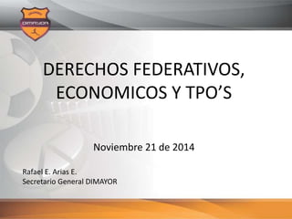 DERECHOS FEDERATIVOS, 
ECONOMICOS Y TPO’S 
Noviembre 21 de 2014 
Rafael E. Arias E. 
Secretario General DIMAYOR 
 