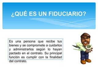 ¿QUÉ ES UN FIDUCIARIO?

Es una persona que recibe tus
bienes y se compromete a cuidarlos
y administrarlos según lo hayan
pactado en el contrato. Su principal
función es cumplir con la finalidad
del contrato.

 