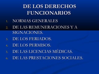 DE LOS DERECHOSDE LOS DERECHOS
FUNCIONARIOSFUNCIONARIOS
1.1. NORMAS GENERALESNORMAS GENERALES
2.2. DE LAS REMUNERACIONES Y ADE LAS REMUNERACIONES Y A
SIGNACIONES.SIGNACIONES.
3.3. DE LOS FERIADOS.DE LOS FERIADOS.
4.4. DE LOS PERMISOS.DE LOS PERMISOS.
5.5. DE LAS LICENCIAS MÉDICAS.DE LAS LICENCIAS MÉDICAS.
6.6. DE LAS PRESTACIONES SOCIALES.DE LAS PRESTACIONES SOCIALES.
 
