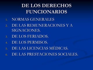DE LOS DERECHOS 
FUNCIONARIOS 
1. NORMAS GENERALES 
2. DE LAS REMUNERACIONES Y A 
SIGNACIONES. 
3. DE LOS FERIADOS. 
4. DE LOS PERMISOS. 
5. DE LAS LICENCIAS MÉDICAS. 
6. DE LAS PRESTACIONES SOCIALES. 
 