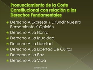  Derecho A Expresar Y Difundir Nuestro
  Pensamiento Y Opinión.
 Derecho A La Honra
 Derecho A La Igualdad
 Derecho A La Libertad
 Derecho A La Libertad De Cultos
 Derecho A La Paz
 Derecho A La Vida

              Saber Convivir
 
