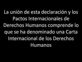 La unión de esta declaración y los
    Pactos Internacionales de
Derechos Humanos comprende lo
que se ha denominado una Carta
  Internacional de los Derechos
            Humanos
 