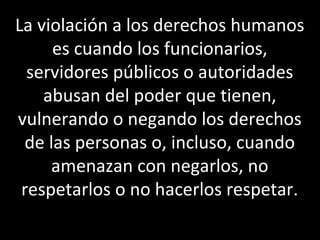La violación a los derechos humanos
     es cuando los funcionarios,
  servidores públicos o autoridades
    abusan del poder que tienen,
vulnerando o negando los derechos
 de las personas o, incluso, cuando
     amenazan con negarlos, no
 respetarlos o no hacerlos respetar.
 