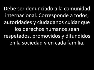 Debe ser denunciado a la comunidad
 internacional. Corresponde a todos,
autoridades y ciudadanos cuidar que
     los derechos humanos sean
respetados, promovidos y difundidos
   en la sociedad y en cada familia.
 
