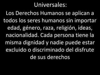 Universales:
 Los Derechos Humanos se aplican a
todos los seres humanos sin importar
  edad, género, raza, religión, ideas,
 nacionalidad. Cada persona tiene la
 misma dignidad y nadie puede estar
 excluido o discriminado del disfrute
           de sus derechos
 
