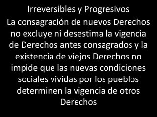 Irreversibles y Progresivos
La consagración de nuevos Derechos
 no excluye ni desestima la vigencia
 de Derechos antes consagrados y la
  existencia de viejos Derechos no
 impide que las nuevas condiciones
   sociales vividas por los pueblos
   determinen la vigencia de otros
               Derechos
 