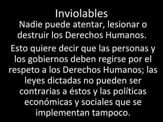 Inviolables
   Nadie puede atentar, lesionar o
   destruir los Derechos Humanos.
 Esto quiere decir que las personas y
  los gobiernos deben regirse por el
respeto a los Derechos Humanos; las
     leyes dictadas no pueden ser
    contrarias a éstos y las políticas
     económicas y sociales que se
        implementan tampoco.
 