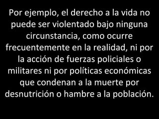 Por ejemplo, el derecho a la vida no
  puede ser violentado bajo ninguna
      circunstancia, como ocurre
frecuentemente en la realidad, ni por
   la acción de fuerzas policiales o
 militares ni por políticas económicas
    que condenan a la muerte por
desnutrición o hambre a la población.
 