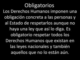 Obligatorios
Los Derechos Humanos imponen una
 obligación concreta a las personas y
 al Estado de respetarlos aunque no
    haya una ley que así lo diga. Es
     obligatorio respetar todos los
 Derechos Humanos que existan en
    las leyes nacionales y también
     aquellos que no lo están aún.
 