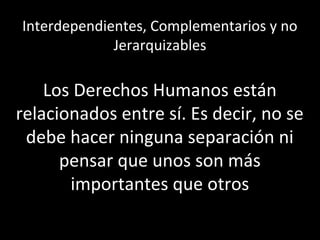 Interdependientes, Complementarios y no
             Jerarquizables

    Los Derechos Humanos están
relacionados entre sí. Es decir, no se
 debe hacer ninguna separación ni
      pensar que unos son más
       importantes que otros
 