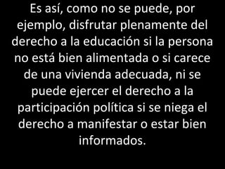 Es así, como no se puede, por
 ejemplo, disfrutar plenamente del
derecho a la educación si la persona
no está bien alimentada o si carece
  de una vivienda adecuada, ni se
    puede ejercer el derecho a la
 participación política si se niega el
 derecho a manifestar o estar bien
             informados.
 