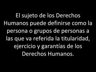 El sujeto de los Derechos
Humanos puede definirse como la
 persona o grupos de personas a
 las que va referida la titularidad,
     ejercicio y garantías de los
         Derechos Humanos.
 