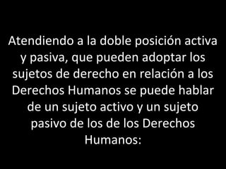 Atendiendo a la doble posición activa
  y pasiva, que pueden adoptar los
 sujetos de derecho en relación a los
Derechos Humanos se puede hablar
    de un sujeto activo y un sujeto
    pasivo de los de los Derechos
              Humanos:
 