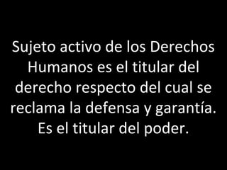 Sujeto activo de los Derechos
  Humanos es el titular del
 derecho respecto del cual se
reclama la defensa y garantía.
    Es el titular del poder.
 