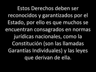 Estos Derechos deben ser
 reconocidos y garantizados por el
 Estado, por ello es que muchos se
encuentran consagrados en normas
    jurídicas nacionales, como la
   Constitución (son las llamadas
 Garantías Individuales) y las leyes
         que derivan de ella.
 