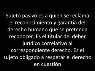 Sujeto pasivo es a quien se reclama
   el reconocimiento y garantía del
  derecho humano que se pretenda
   reconocer. Es el titular del deber
         jurídico correlativo al
    correspondiente derecho. Es el
sujeto obligado a respetar el derecho
              en cuestión
 