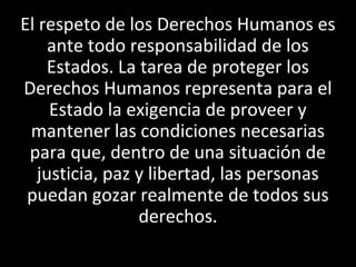 El respeto de los Derechos Humanos es
     ante todo responsabilidad de los
    Estados. La tarea de proteger los
Derechos Humanos representa para el
     Estado la exigencia de proveer y
 mantener las condiciones necesarias
 para que, dentro de una situación de
   justicia, paz y libertad, las personas
 puedan gozar realmente de todos sus
                 derechos.
 