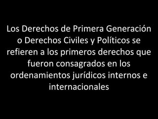 Los Derechos de Primera Generación
   o Derechos Civiles y Políticos se
refieren a los primeros derechos que
      fueron consagrados en los
 ordenamientos jurídicos internos e
            internacionales
 