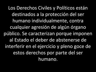 Los Derechos Civiles y Políticos están
     destinados a la protección del ser
     humano individualmente, contra
    cualquier agresión de algún órgano
público. Se caracterizan porque imponen
    al Estado el deber de abstenerse de
 interferir en el ejercicio y pleno goce de
      estos derechos por parte del ser
                  humano.
 