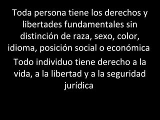Toda persona tiene los derechos y
    libertades fundamentales sin
    distinción de raza, sexo, color,
idioma, posición social o económica
  Todo individuo tiene derecho a la
  vida, a la libertad y a la seguridad
                 jurídica
 