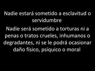 Nadie estará sometido a esclavitud o
            servidumbre
 Nadie será sometido a torturas ni a
penas o tratos crueles, inhumanos o
degradantes, ni se le podrá ocasionar
    daño físico, psíquico o moral
 