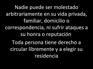 Nadie puede ser molestado
arbitrariamente en su vida privada,
        familiar, domicilio o
correspondencia, ni sufrir ataques a
       su honra o reputación
   Toda persona tiene derecho a
  circular libremente y a elegir su
              residencia
 