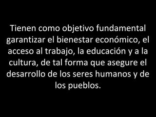 Tienen como objetivo fundamental
garantizar el bienestar económico, el
acceso al trabajo, la educación y a la
 cultura, de tal forma que asegure el
desarrollo de los seres humanos y de
              los pueblos.
 