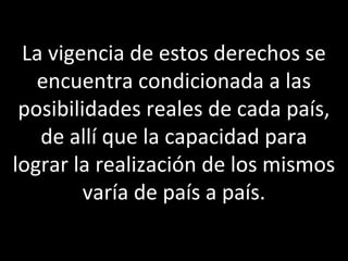 La vigencia de estos derechos se
   encuentra condicionada a las
 posibilidades reales de cada país,
   de allí que la capacidad para
lograr la realización de los mismos
         varía de país a país.
 
