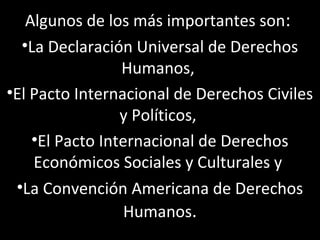 Algunos de los más importantes son:
  •La Declaración Universal de Derechos
                 Humanos,
•El Pacto Internacional de Derechos Civiles
                 y Políticos,
    •El Pacto Internacional de Derechos
    Económicos Sociales y Culturales y
 •La Convención Americana de Derechos
                  Humanos.
 