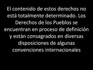 El contenido de estos derechos no
 está totalmente determinado. Los
     Derechos de los Pueblos se
encuentran en proceso de definición
  y están consagrados en diversas
      disposiciones de algunas
    convenciones internacionales
 