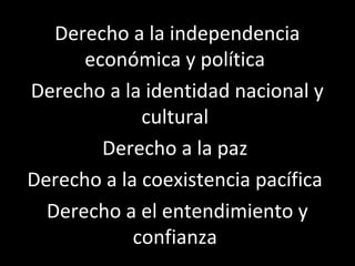 Derecho a la independencia
      económica y política
Derecho a la identidad nacional y
             cultural
        Derecho a la paz
Derecho a la coexistencia pacífica
  Derecho a el entendimiento y
            confianza
 