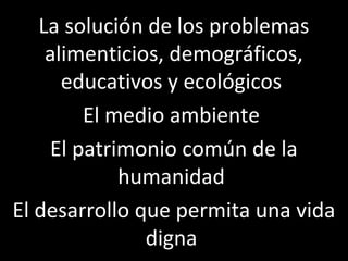 La solución de los problemas
    alimenticios, demográficos,
      educativos y ecológicos
        El medio ambiente
    El patrimonio común de la
            humanidad
El desarrollo que permita una vida
               digna
 