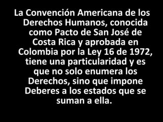 La Convención Americana de los
  Derechos Humanos, conocida
    como Pacto de San José de
     Costa Rica y aprobada en
 Colombia por la Ley 16 de 1972,
   tiene una particularidad y es
     que no solo enumera los
    Derechos, sino que impone
   Deberes a los estados que se
          suman a ella.
 