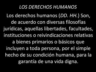 LOS DERECHOS HUMANOS
  Los derechos humanos (DD. HH.) Son,
    de acuerdo con diversas filosofías
jurídicas, aquellas libertades, facultades,
instituciones o reivindicaciones relativas
     a bienes primarios o básicos que
 incluyen a toda persona, por el simple
 hecho de su condición humana, para la
        garantía de una vida digna.
 