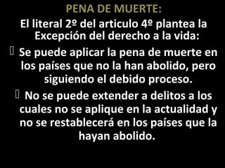 PENA DE MUERTE:
  El literal 2º del articulo 4º plantea la
      Excepción del derecho a la vida:
 Se puede aplicar la pena de muerte en
  los países que no la han abolido, pero
        siguiendo el debido proceso.
  No se puede extender a delitos a los
  cuales no se aplique en la actualidad y
  no se restablecerá en los países que la
                hayan abolido.
 