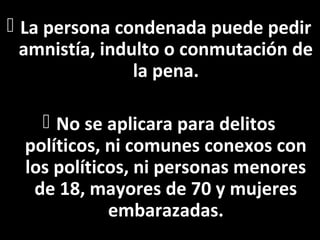  La persona condenada puede pedir
  amnistía, indulto o conmutación de
                la pena.

     No se aplicara para delitos
  políticos, ni comunes conexos con
  los políticos, ni personas menores
   de 18, mayores de 70 y mujeres
             embarazadas.
 