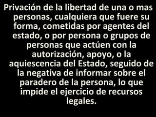 Privación de la libertad de una o mas
  personas, cualquiera que fuere su
   forma, cometidas por agentes del
  estado, o por persona o grupos de
       personas que actúen con la
        autorización, apoyo, o la
 aquiescencia del Estado, seguido de
    la negativa de informar sobre el
     paradero de la persona, lo que
     impide el ejercicio de recursos
                 legales.
 