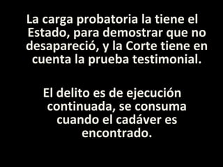 La carga probatoria la tiene el
Estado, para demostrar que no
desapareció, y la Corte tiene en
 cuenta la prueba testimonial.

  El delito es de ejecución
   continuada, se consuma
     cuando el cadáver es
          encontrado.
 