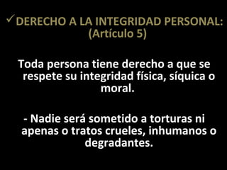 DERECHO A LA INTEGRIDAD PERSONAL:
            (Artículo 5)

 Toda persona tiene derecho a que se
  respete su integridad física, síquica o
                 moral.

  - Nadie será sometido a torturas ni
  apenas o tratos crueles, inhumanos o
              degradantes.
 