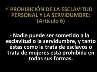 PROHIBICIÓN DE LA ESCLAVITUD
 PERSONAL Y LA SERVIDUMBRE:
          (Artículo 6)

 - Nadie puede ser sometido a la
esclavitud o la servidumbre, y tanto
 éstas como la trata de esclavos o
trata de mujeres está prohibida en
         todas sus formas.
 