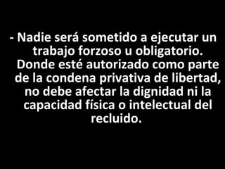 - Nadie será sometido a ejecutar un
    trabajo forzoso u obligatorio.
  Donde esté autorizado como parte
 de la condena privativa de libertad,
   no debe afectar la dignidad ni la
   capacidad física o intelectual del
              recluido.
 