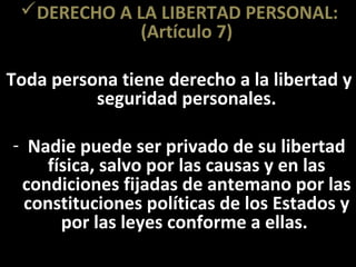 DERECHO A LA LIBERTAD PERSONAL:
             (Artículo 7)

Toda persona tiene derecho a la libertad y
          seguridad personales.

- Nadie puede ser privado de su libertad
    física, salvo por las causas y en las
 condiciones fijadas de antemano por las
  constituciones políticas de los Estados y
      por las leyes conforme a ellas.
 